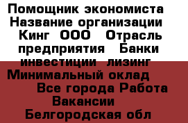 Помощник экономиста › Название организации ­ Кинг, ООО › Отрасль предприятия ­ Банки, инвестиции, лизинг › Минимальный оклад ­ 25 000 - Все города Работа » Вакансии   . Белгородская обл.